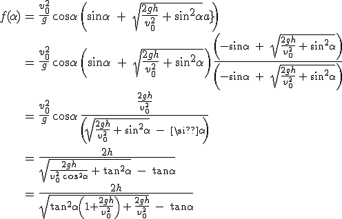 3$\array{ccl$ f(\alpha) &= &\frac{v_0^2} g\,\cos\alpha\,\(\sin\alpha\;+\;\sqrt{\frac{2gh}{v_0^2}\,+\,\sin^2\alpha}\) \\ & = &\frac{v_0^2} g\, \cos\alpha\, \(\sin\alpha\; + \;\sqrt{\frac{2gh}{v_0^2}\, + \, \sin^2\alpha}\) \, \frac{\(-\sin\alpha\; + \;\sqrt{\frac{2gh} {v_0^2}\, + \,\sin^2\alpha}\)} {\(-\sin\alpha\; + \;\sqrt{\frac{2gh}{v_0^2}\,+\,\sin^2\alpha}\)} \\ & = & \frac{v_0^2} g\,\cos\alpha\,\frac{\frac{2gh}{v_0^2}} {\(\sqrt{\frac{2gh}{v_0^2}\, + \,\sin^2\alpha}\; - \;\sin\alpha\)} \vspace{80}\\ &=&\frac {2h} {\sqrt{\frac{2gh}{v_0^2\,\cos^2\alpha}\,+\,\tan^2\alpha}\;-\;\tan\alpha} \\ & = & \frac {2h} {\sqrt{\tan^2\alpha\(1+\frac{2gh}{v_0^2}\)\,+\,\frac{2gh}{v_0^2}}\;-\;\tan\alpha}}
